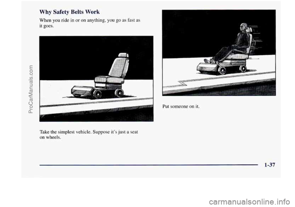 CHEVROLET VENTURE 1998 Service Manual Why Safety Belts Work
When you ride in or on anything, you go as fast as
it
goes.
Take the simplest vehicle. Suppose its just a seat
on wheels.
Put someone on it.
1-37
ProCarManuals.c CHEVROLET VENTURE 1998 Service Manual Why Safety Belts Work
When you ride in or on anything, you go as fast as
it
goes.
Take the simplest vehicle. Suppose its just a seat
on wheels.
Put someone on it.
1-37
ProCarManuals.c