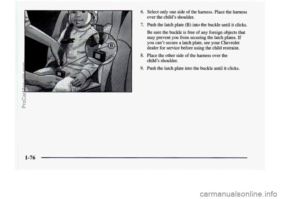 CHEVROLET VENTURE 1998 Manual Online 6. 
7. 
8. 
9. 
Select  only one side of the  harness.  Place  the harness 
over  the child’s  shoulder. 
Push the  1atch.plate  (B)  into  the  buckle  until  it clicks. 
Be  sure  the  buckle  is 