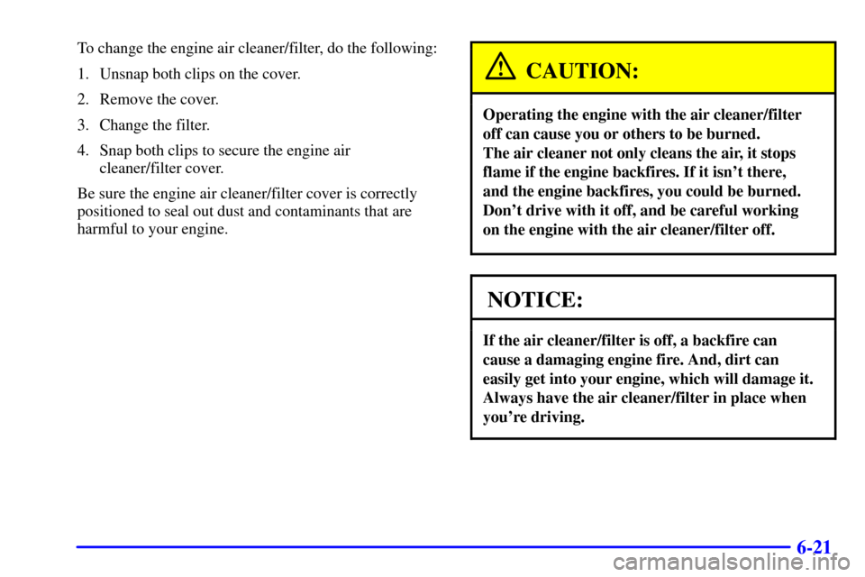 CHEVROLET ASTRO CARGO VAN 2002 2.G Owners Manual 6-21
To change the engine air cleaner/filter, do the following:
1. Unsnap both clips on the cover.
2. Remove the cover.
3. Change the filter.
4. Snap both clips to secure the engine air 
cleaner/filte