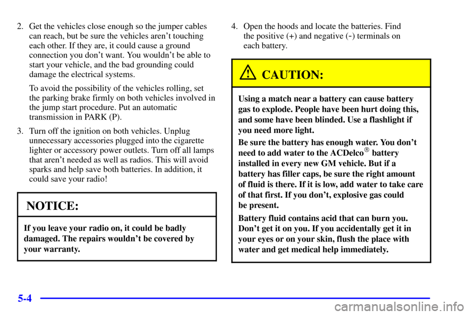 CHEVROLET ASTRO CARGO VAN 2000 2.G Owners Manual 5-4
2. Get the vehicles close enough so the jumper cables
can reach, but be sure the vehicles arent touching
each other. If they are, it could cause a ground
connection you dont want. You wouldnt b