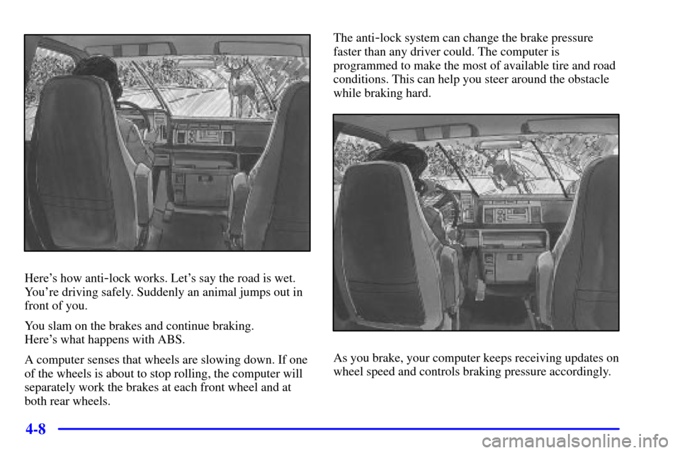 CHEVROLET ASTRO CARGO VAN 2001 2.G Owners Manual 4-8
Heres how anti-lock works. Lets say the road is wet.
Youre driving safely. Suddenly an animal jumps out in
front of you.
You slam on the brakes and continue braking.
Heres what happens with A CHEVROLET ASTRO CARGO VAN 2001 2.G Owners Manual 4-8
Heres how anti-lock works. Lets say the road is wet.
Youre driving safely. Suddenly an animal jumps out in
front of you.
You slam on the brakes and continue braking.
Heres what happens with A