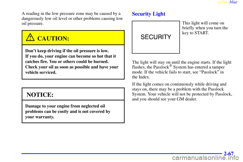 CHEVROLET ASTRO PASSENGER 1999 2.G Owners Manual yellowblue
2-67
A reading in the low pressure zone may be caused by a
dangerously low oil level or other problems causing low
oil pressure.
CAUTION:
Dont keep driving if the oil pressure is low. CHEVROLET ASTRO PASSENGER 1999 2.G Owners Manual yellowblue
2-67
A reading in the low pressure zone may be caused by a
dangerously low oil level or other problems causing low
oil pressure.
CAUTION:
Dont keep driving if the oil pressure is low.