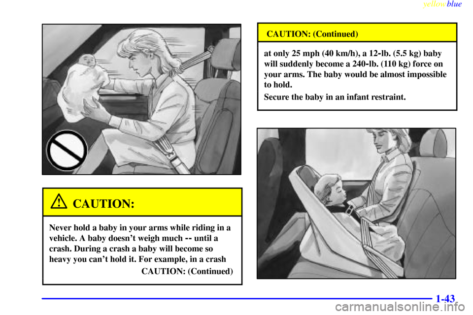 CHEVROLET ASTRO PASSENGER 1999 2.G Service Manual yellowblue
1-43
CAUTION:
Never hold a baby in your arms while riding in a
vehicle. A baby doesnt weigh much
-- until a
crash. During a crash a baby will become so
heavy you cant hold it. For e CHEVROLET ASTRO PASSENGER 1999 2.G Service Manual yellowblue
1-43
CAUTION:
Never hold a baby in your arms while riding in a
vehicle. A baby doesnt weigh much
-- until a
crash. During a crash a baby will become so
heavy you cant hold it. For e