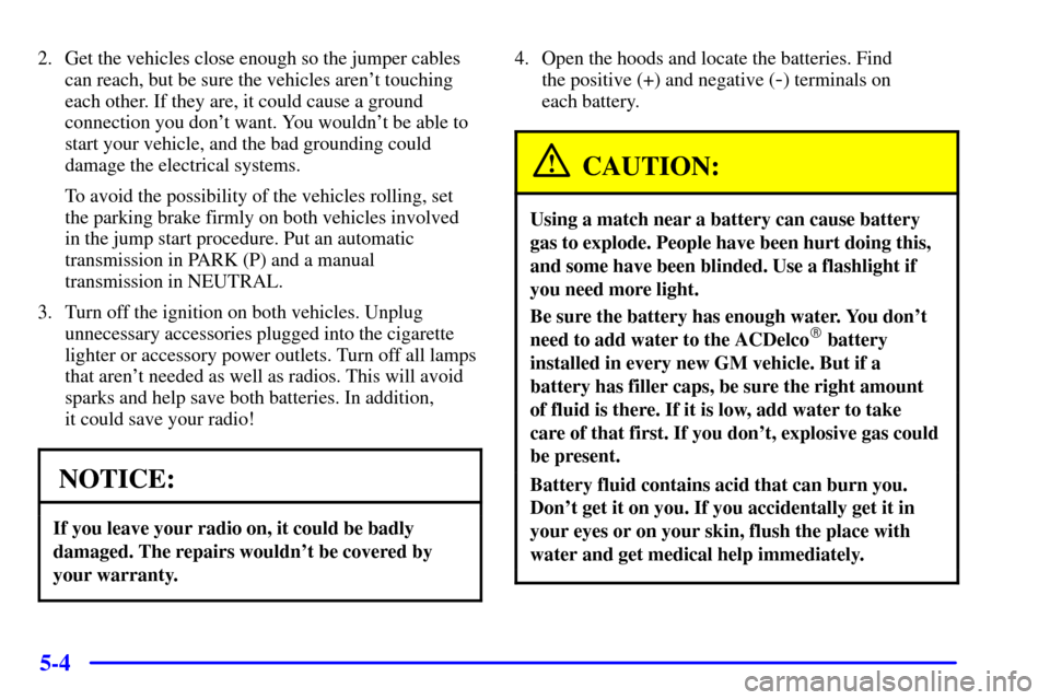 CHEVROLET ASTRO PASSENGER 2001 2.G Owners Manual 5-4
2. Get the vehicles close enough so the jumper cables
can reach, but be sure the vehicles arent touching
each other. If they are, it could cause a ground
connection you dont want. You wouldnt b