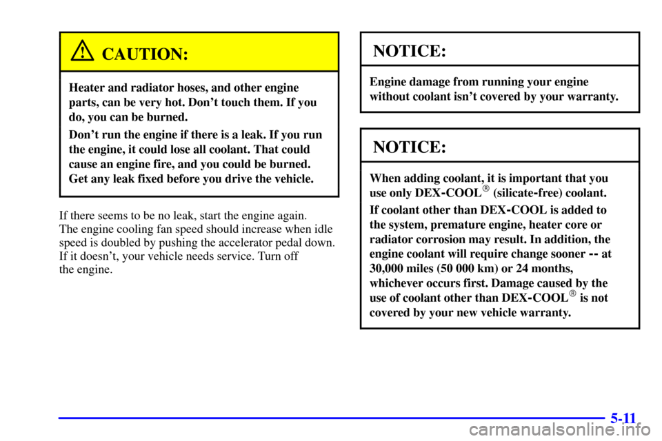 CHEVROLET ASTRO PASSENGER 2001 2.G Owners Manual 5-11
CAUTION:
Heater and radiator hoses, and other engine
parts, can be very hot. Dont touch them. If you
do, you can be burned.
Dont run the engine if there is a leak. If you run
the engine, it cou