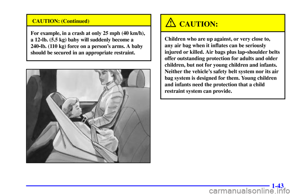 CHEVROLET ASTRO PASSENGER 2001 2.G Service Manual 1-43
CAUTION: (Continued)
For example, in a crash at only 25 mph (40 km/h),
a 12
-lb. (5.5 kg) baby will suddenly become a
240
-lb. (110 kg) force on a persons arms. A baby
should be secured in an ap