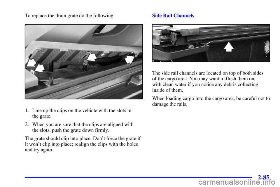 CHEVROLET AVALANCHE 2002 1.G Owners Manual 2-85
To replace the drain grate do the following:
1. Line up the clips on the vehicle with the slots in 
the grate.
2. When you are sure that the clips are aligned with 
the slots, push the grate down