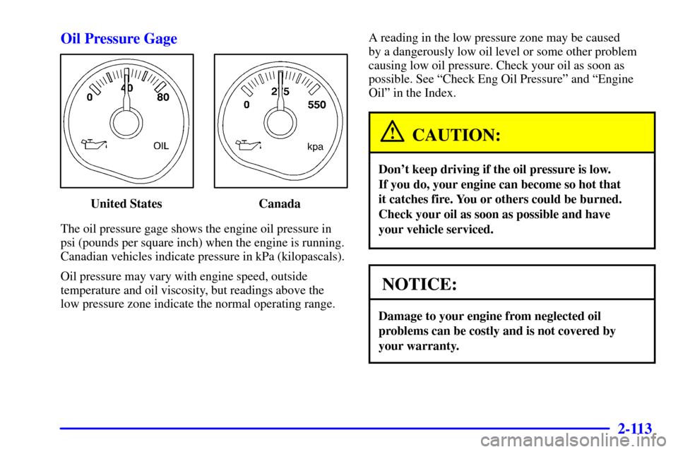 CHEVROLET AVALANCHE 2002 1.G Owners Manual 2-113
Oil Pressure Gage
United States Canada
The oil pressure gage shows the engine oil pressure in
psi (pounds per square inch) when the engine is running.
Canadian vehicles indicate pressure in kPa CHEVROLET AVALANCHE 2002 1.G Owners Manual 2-113
Oil Pressure Gage
United States Canada
The oil pressure gage shows the engine oil pressure in
psi (pounds per square inch) when the engine is running.
Canadian vehicles indicate pressure in kPa