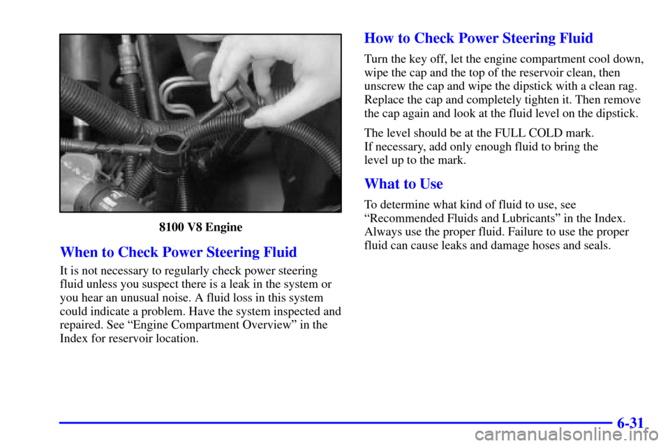 CHEVROLET AVALANCHE 2002 1.G Owners Manual 6-31
8100 V8 Engine
When to Check Power Steering Fluid
It is not necessary to regularly check power steering
fluid unless you suspect there is a leak in the system or
you hear an unusual noise. A flui