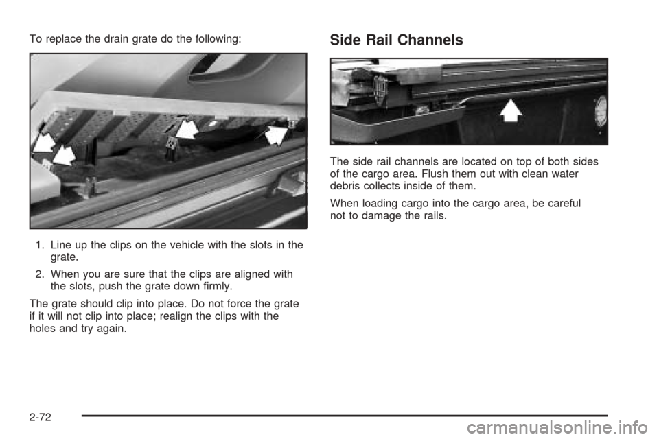 CHEVROLET AVALANCHE 2005 1.G Owners Manual To replace the drain grate do the following:
1. Line up the clips on the vehicle with the slots in the
grate.
2. When you are sure that the clips are aligned with
the slots, push the grate down �rmly.