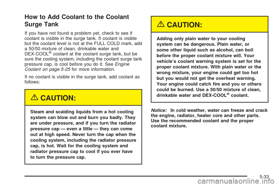 CHEVROLET AVALANCHE 2005 1.G Owners Manual How to Add Coolant to the Coolant
Surge Tank
If you have not found a problem yet, check to see if
coolant is visible in the surge tank. If coolant is visible
but the coolant level is not at the FULL C CHEVROLET AVALANCHE 2005 1.G Owners Manual How to Add Coolant to the Coolant
Surge Tank
If you have not found a problem yet, check to see if
coolant is visible in the surge tank. If coolant is visible
but the coolant level is not at the FULL C