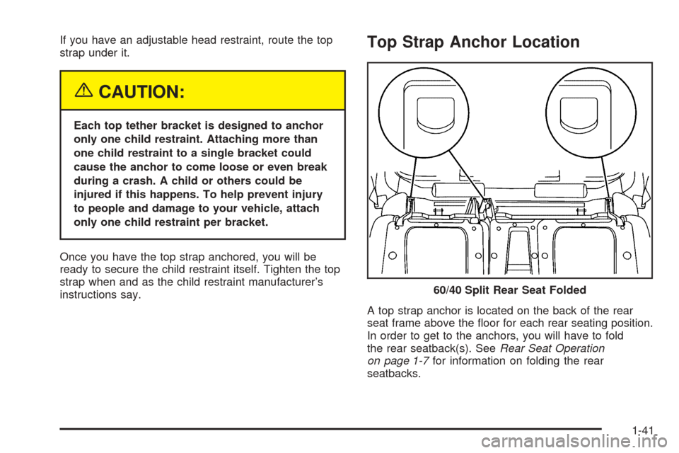 CHEVROLET AVALANCHE 2005 1.G Service Manual If you have an adjustable head restraint, route the top
strap under it.
{CAUTION:
Each top tether bracket is designed to anchor
only one child restraint. Attaching more than
one child restraint to a s