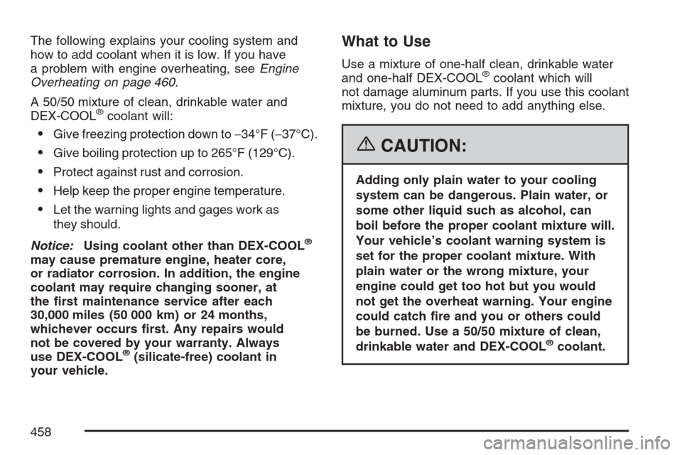 CHEVROLET AVALANCHE 2007 2.G Owners Manual The following explains your cooling system and
how to add coolant when it is low. If you have
a problem with engine overheating, seeEngine
Overheating on page 460.
A 50/50 mixture of clean, drinkable 