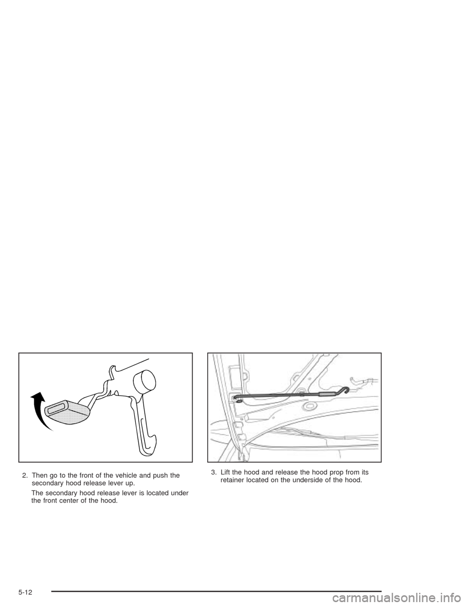 CHEVROLET AVEO 2004 1.G Owners Manual 2. Then go to the front of the vehicle and push the
secondary hood release lever up.
The secondary hood release lever is located under
the front center of the hood.3. Lift the hood and release the hoo