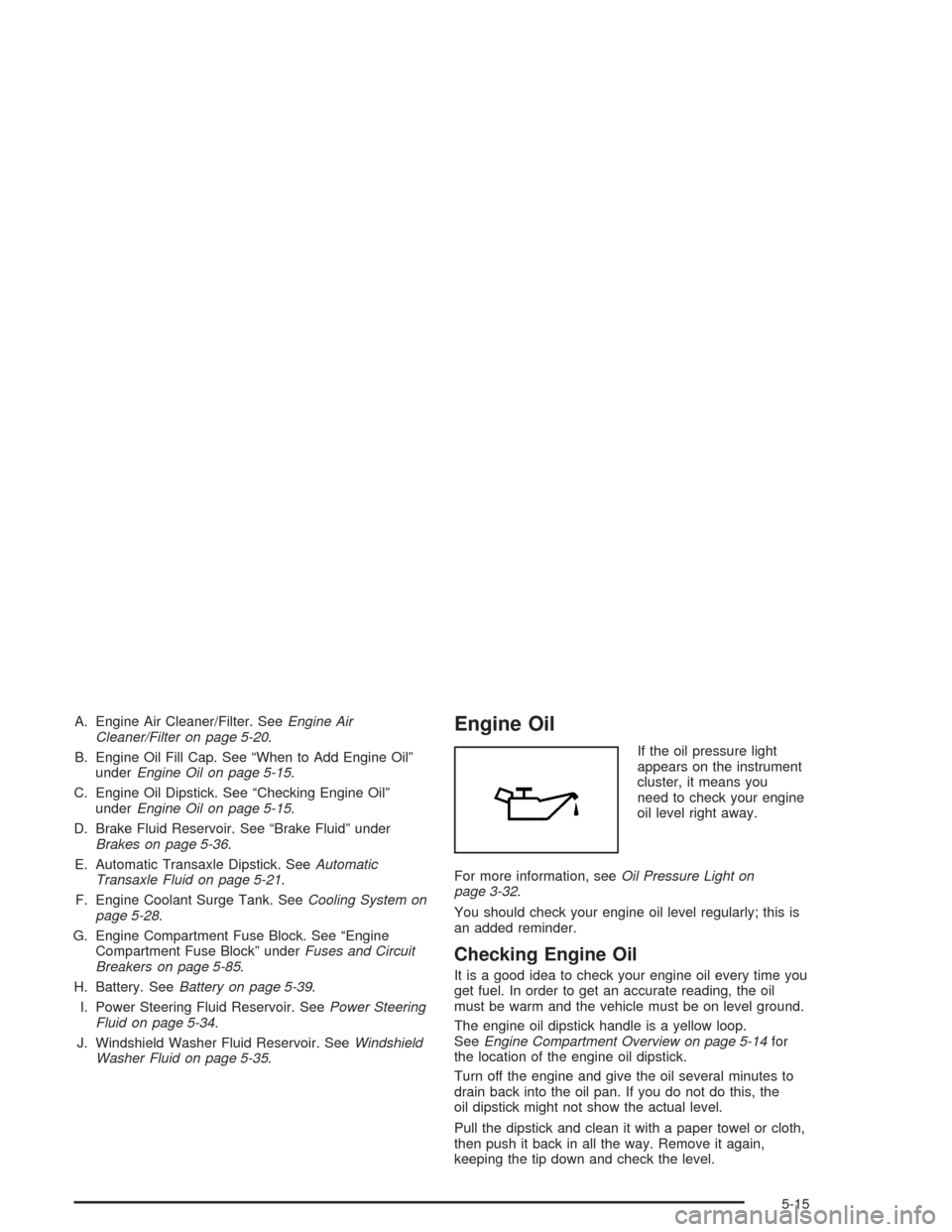 CHEVROLET AVEO 2004 1.G Owners Manual A. Engine Air Cleaner/Filter. SeeEngine Air
Cleaner/Filter on page 5-20.
B. Engine Oil Fill Cap. See “When to Add Engine Oil”
underEngine Oil on page 5-15.
C. Engine Oil Dipstick. See “Checking CHEVROLET AVEO 2004 1.G Owners Manual A. Engine Air Cleaner/Filter. SeeEngine Air
Cleaner/Filter on page 5-20.
B. Engine Oil Fill Cap. See “When to Add Engine Oil”
underEngine Oil on page 5-15.
C. Engine Oil Dipstick. See “Checking