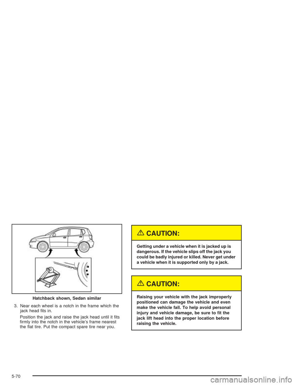 CHEVROLET AVEO 2004 1.G Owners Manual 3. Near each wheel is a notch in the frame which the
jack head ﬁts in.
Position the jack and raise the jack head until it ﬁts
ﬁrmly into the notch in the vehicle’s frame nearest
the ﬂat tire