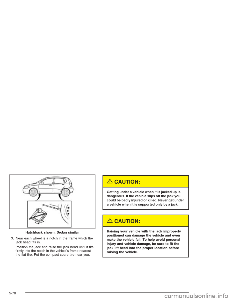 CHEVROLET AVEO 2004 1.G Owners Manual 3. Near each wheel is a notch in the frame which the
jack head ﬁts in.
Position the jack and raise the jack head until it ﬁts
ﬁrmly into the notch in the vehicle’s frame nearest
the ﬂat tire