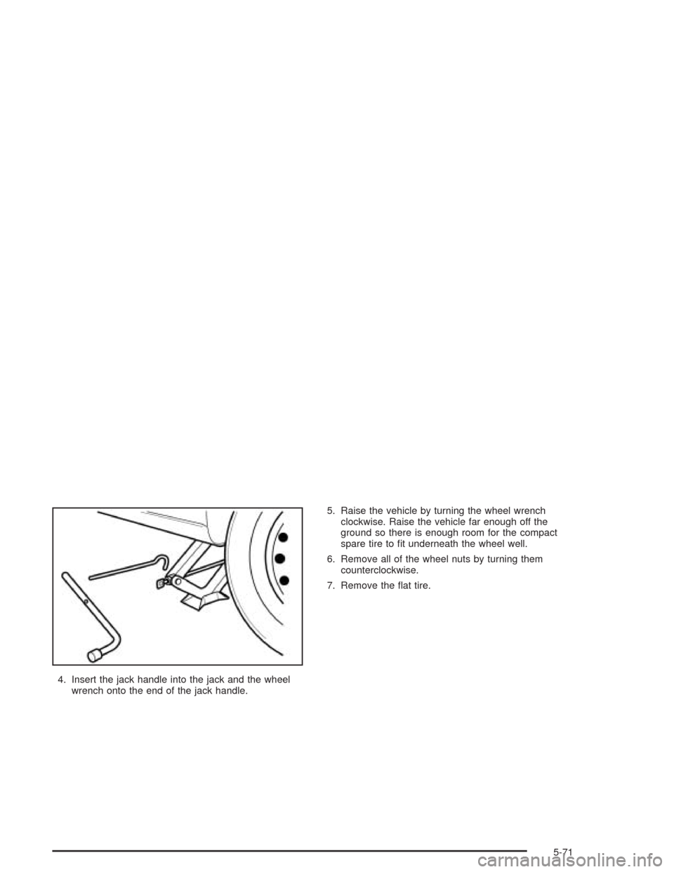 CHEVROLET AVEO 2004 1.G Owners Manual 4. Insert the jack handle into the jack and the wheel
wrench onto the end of the jack handle.5. Raise the vehicle by turning the wheel wrench
clockwise. Raise the vehicle far enough off the
ground so 