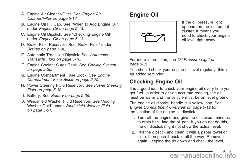 CHEVROLET AVEO 2005 1.G Owners Manual A. Engine Air Cleaner/Filter. SeeEngine Air
Cleaner/Filter on page 5-17.
B. Engine Oil Fill Cap. See “When to Add Engine Oil”
underEngine Oil on page 5-13.
C. Engine Oil Dipstick. See “Checking CHEVROLET AVEO 2005 1.G Owners Manual A. Engine Air Cleaner/Filter. SeeEngine Air
Cleaner/Filter on page 5-17.
B. Engine Oil Fill Cap. See “When to Add Engine Oil”
underEngine Oil on page 5-13.
C. Engine Oil Dipstick. See “Checking