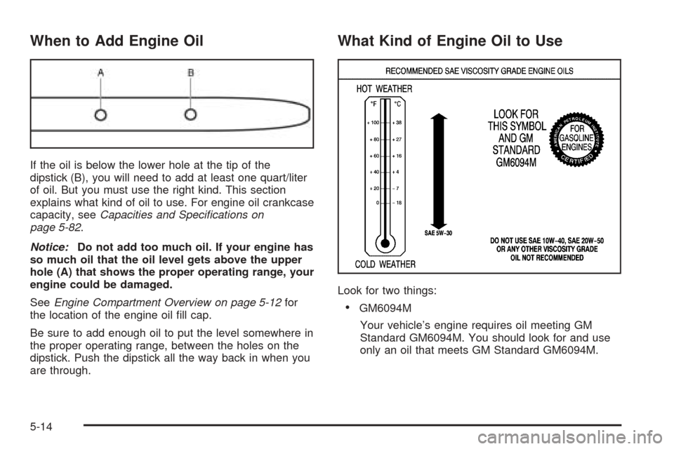 CHEVROLET AVEO 2005 1.G Owners Manual When to Add Engine Oil
If the oil is below the lower hole at the tip of the
dipstick (B), you will need to add at least one quart/liter
of oil. But you must use the right kind. This section
explains w CHEVROLET AVEO 2005 1.G Owners Manual When to Add Engine Oil
If the oil is below the lower hole at the tip of the
dipstick (B), you will need to add at least one quart/liter
of oil. But you must use the right kind. This section
explains w