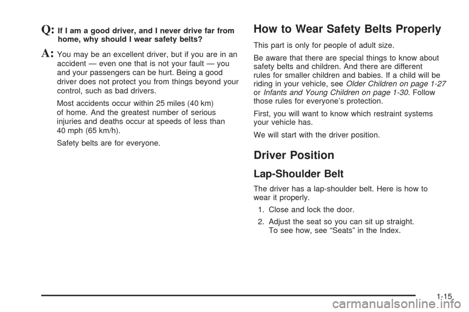 CHEVROLET AVEO 2005 1.G Owners Manual Q:If I am a good driver, and I never drive far from
home, why should I wear safety belts?
A:You may be an excellent driver, but if you are in an
accident — even one that is not your fault — you
an CHEVROLET AVEO 2005 1.G Owners Manual Q:If I am a good driver, and I never drive far from
home, why should I wear safety belts?
A:You may be an excellent driver, but if you are in an
accident — even one that is not your fault — you
an