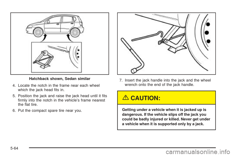 CHEVROLET AVEO 2005 1.G Owners Manual 4. Locate the notch in the frame near each wheel
which the jack head ﬁts in.
5. Position the jack and raise the jack head until it ﬁts
ﬁrmly into the notch in the vehicle’s frame nearest
the �