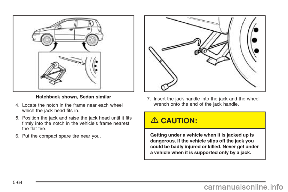 CHEVROLET AVEO 2005 1.G Owners Manual 4. Locate the notch in the frame near each wheel
which the jack head ﬁts in.
5. Position the jack and raise the jack head until it ﬁts
ﬁrmly into the notch in the vehicle’s frame nearest
the 