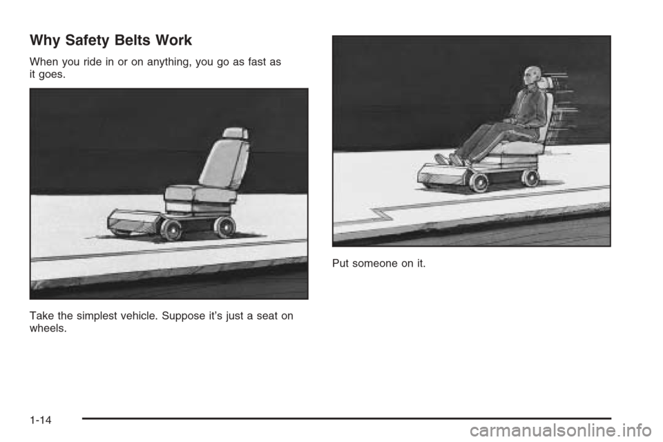 CHEVROLET AVEO 2006 1.G User Guide Why Safety Belts Work
When you ride in or on anything, you go as fast as
it goes.
Take the simplest vehicle. Suppose it’s just a seat on
wheels.Put someone on it.
1-14 CHEVROLET AVEO 2006 1.G User Guide Why Safety Belts Work
When you ride in or on anything, you go as fast as
it goes.
Take the simplest vehicle. Suppose it’s just a seat on
wheels.Put someone on it.
1-14