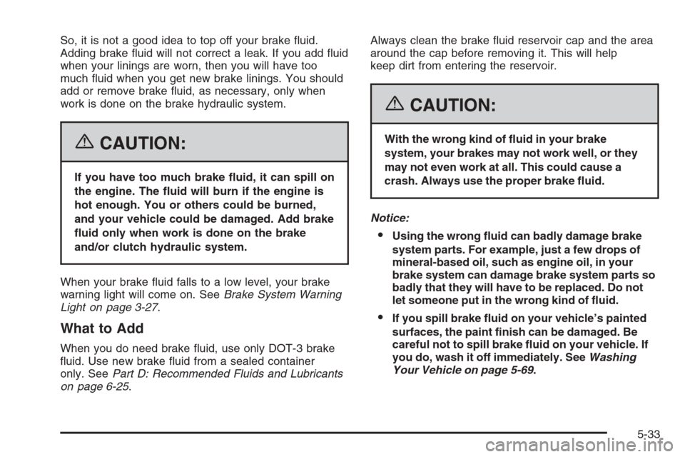 CHEVROLET AVEO 2006 1.G Owners Manual So, it is not a good idea to top off your brake fluid.
Adding brake fluid will not correct a leak. If you add fluid
when your linings are worn, then you will have too
much fluid when you get new b CHEVROLET AVEO 2006 1.G Owners Manual So, it is not a good idea to top off your brake fluid.
Adding brake fluid will not correct a leak. If you add fluid
when your linings are worn, then you will have too
much fluid when you get new b