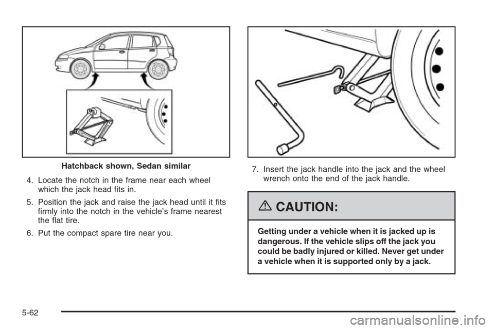 CHEVROLET AVEO 2006 1.G Owners Manual 4. Locate the notch in the frame near each wheel
which the jack head ﬁts in.
5. Position the jack and raise the jack head until it ﬁts
ﬁrmly into the notch in the vehicle’s frame nearest
the �