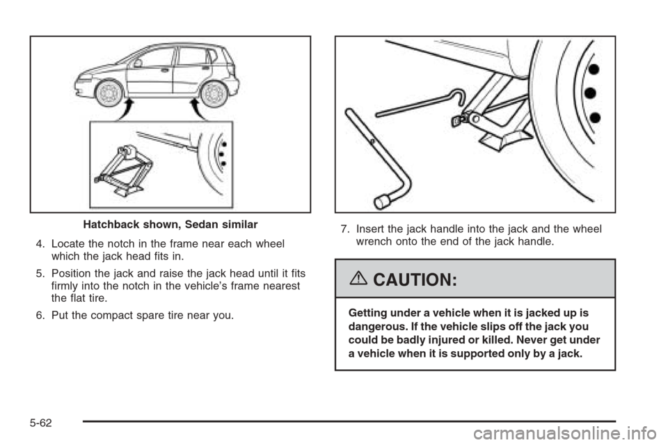 CHEVROLET AVEO 2006 1.G Owners Manual 4. Locate the notch in the frame near each wheel
which the jack head ﬁts in.
5. Position the jack and raise the jack head until it ﬁts
ﬁrmly into the notch in the vehicle’s frame nearest
the 