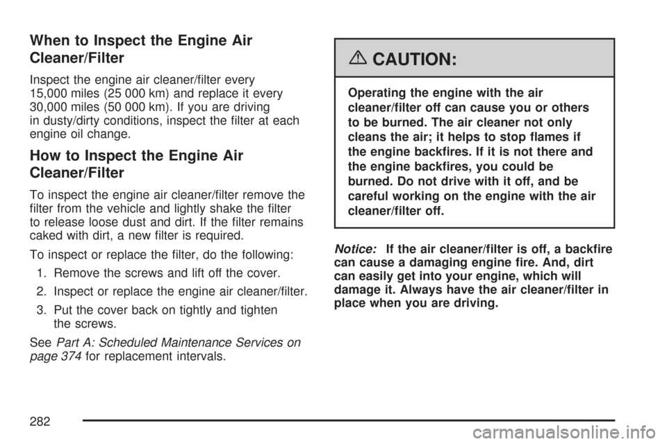 CHEVROLET AVEO 2007 1.G Owners Manual When to Inspect the Engine Air
Cleaner/Filter
Inspect the engine air cleaner/filter every
15,000 miles (25 000 km) and replace it every
30,000 miles (50 000 km). If you are driving
in dusty/dirty con CHEVROLET AVEO 2007 1.G Owners Manual When to Inspect the Engine Air
Cleaner/Filter
Inspect the engine air cleaner/filter every
15,000 miles (25 000 km) and replace it every
30,000 miles (50 000 km). If you are driving
in dusty/dirty con