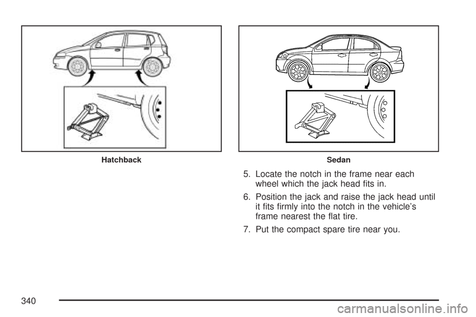 CHEVROLET AVEO 2007 1.G Owners Manual 5. Locate the notch in the frame near each
wheel which the jack head ﬁts in.
6. Position the jack and raise the jack head until
it ﬁts ﬁrmly into the notch in the vehicle’s
frame nearest the �