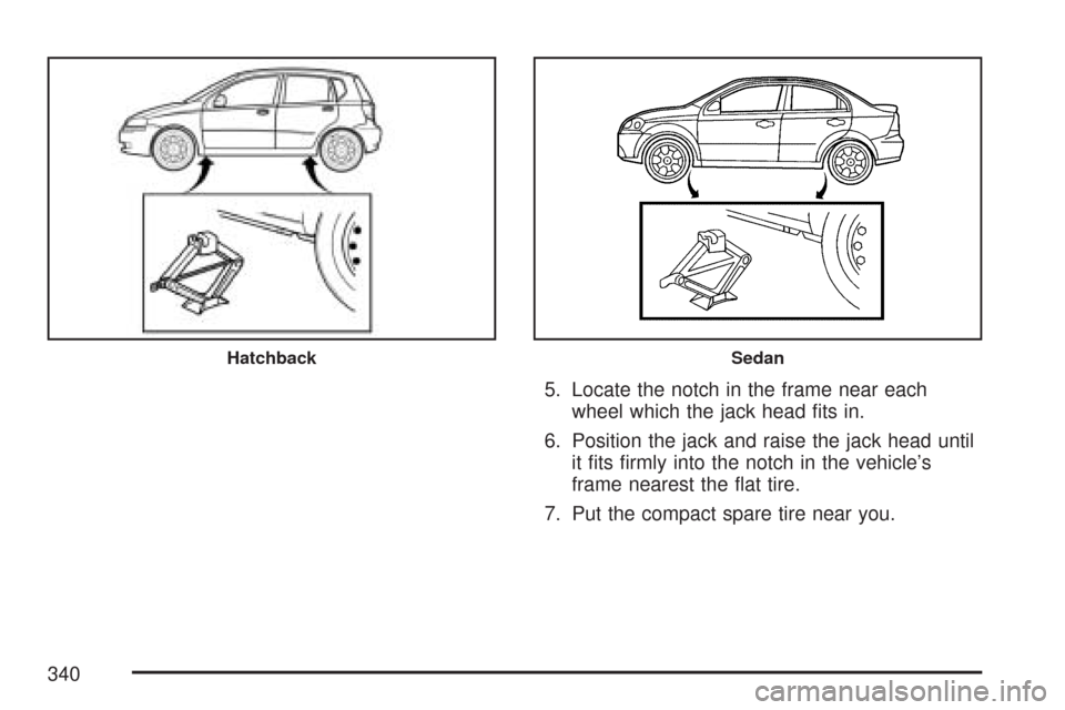 CHEVROLET AVEO 2007 1.G Owners Manual 5. Locate the notch in the frame near each
wheel which the jack head ﬁts in.
6. Position the jack and raise the jack head until
it ﬁts ﬁrmly into the notch in the vehicle’s
frame nearest the 