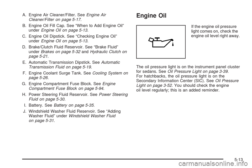 CHEVROLET AVEO 2008 1.G Owners Manual A. Engine Air Cleaner/Filter. SeeEngine Air
Cleaner/Filter on page 5-17.
B. Engine Oil Fill Cap. See “When to Add Engine Oil”
underEngine Oil on page 5-13.
C. Engine Oil Dipstick. See “Checking CHEVROLET AVEO 2008 1.G Owners Manual A. Engine Air Cleaner/Filter. SeeEngine Air
Cleaner/Filter on page 5-17.
B. Engine Oil Fill Cap. See “When to Add Engine Oil”
underEngine Oil on page 5-13.
C. Engine Oil Dipstick. See “Checking