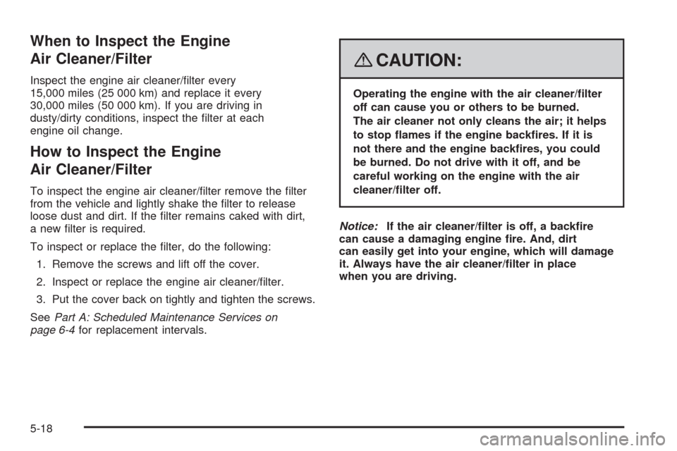 CHEVROLET AVEO 2008 1.G Owners Manual When to Inspect the Engine
Air Cleaner/Filter
Inspect the engine air cleaner/filter every
15,000 miles (25 000 km) and replace it every
30,000 miles (50 000 km). If you are driving in
dusty/dirty con CHEVROLET AVEO 2008 1.G Owners Manual When to Inspect the Engine
Air Cleaner/Filter
Inspect the engine air cleaner/filter every
15,000 miles (25 000 km) and replace it every
30,000 miles (50 000 km). If you are driving in
dusty/dirty con