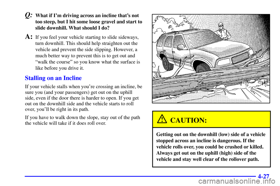 CHEVROLET BLAZER 2002 2.G Owners Manual 4-27
Q:What if Im driving across an incline thats not
too steep, but I hit some loose gravel and start to
slide downhill. What should I do?
A:If you feel your vehicle starting to slide sideways,
tur CHEVROLET BLAZER 2002 2.G Owners Manual 4-27
Q:What if Im driving across an incline thats not
too steep, but I hit some loose gravel and start to
slide downhill. What should I do?
A:If you feel your vehicle starting to slide sideways,
tur