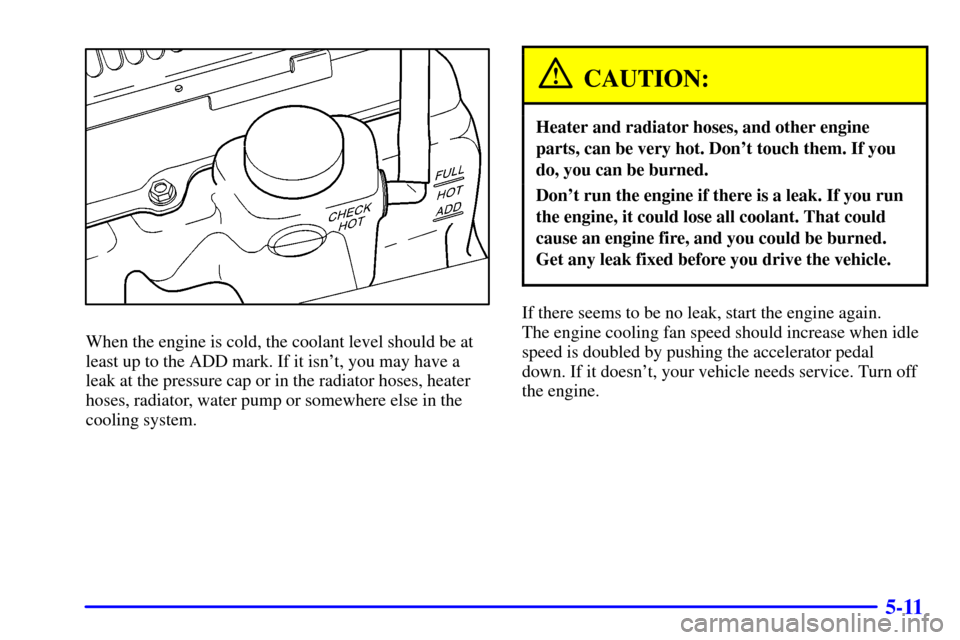 CHEVROLET BLAZER 2002 2.G Owners Manual 5-11
When the engine is cold, the coolant level should be at
least up to the ADD mark. If it isnt, you may have a
leak at the pressure cap or in the radiator hoses, heater
hoses, radiator, water pump