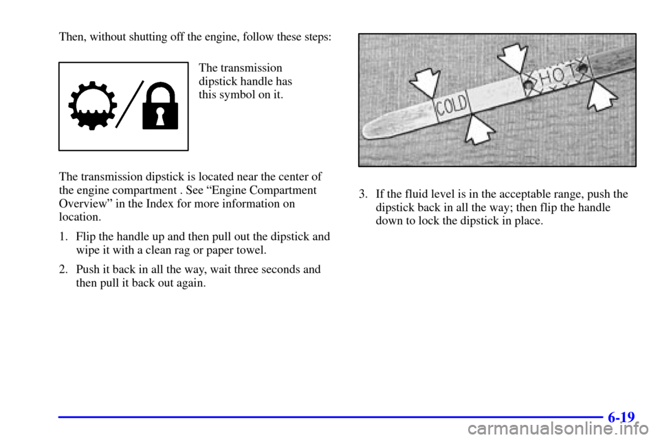 CHEVROLET BLAZER 2002 2.G Owners Manual 6-19
Then, without shutting off the engine, follow these steps:
The transmission
dipstick handle has
this symbol on it.
The transmission dipstick is located near the center of
the engine compartment .