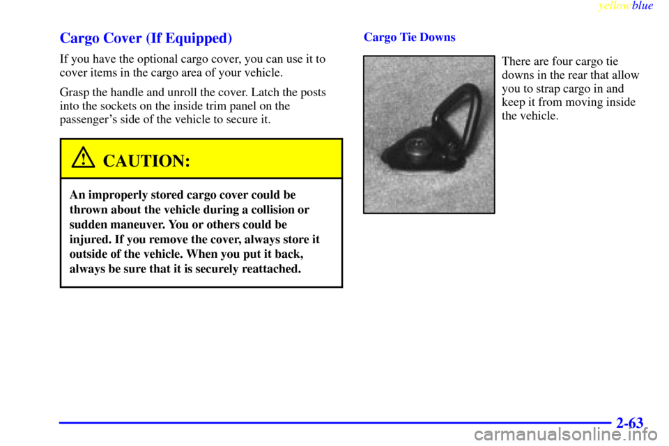 CHEVROLET BLAZER 1999 2.G Owners Manual yellowblue
2-63 Cargo Cover (If Equipped)
If you have the optional cargo cover, you can use it to
cover items in the cargo area of your vehicle.
Grasp the handle and unroll the cover. Latch the p CHEVROLET BLAZER 1999 2.G Owners Manual yellowblue
2-63 Cargo Cover (If Equipped)
If you have the optional cargo cover, you can use it to
cover items in the cargo area of your vehicle.
Grasp the handle and unroll the cover. Latch the p