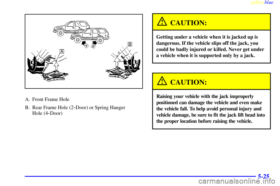 CHEVROLET BLAZER 1999 2.G Owners Manual yellowblue
5-25
A. Front Frame Hole
B. Rear Frame Hole (2
-Door) or Spring Hanger
Hole (4
-Door)
CAUTION:
Getting under a vehicle when it is jacked up is
dangerous. If the vehicle slips off the CHEVROLET BLAZER 1999 2.G Owners Manual yellowblue
5-25
A. Front Frame Hole
B. Rear Frame Hole (2
-Door) or Spring Hanger
Hole (4
-Door)
CAUTION:
Getting under a vehicle when it is jacked up is
dangerous. If the vehicle slips off the