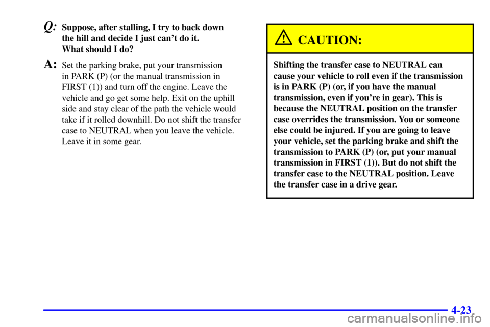 CHEVROLET BLAZER 2000 2.G Owners Manual 4-23
Q:Suppose, after stalling, I try to back down 
the hill and decide I just cant do it. 
What should I do?
A:Set the parking brake, put your transmission 
in PARK (P) (or the manual transmission i
