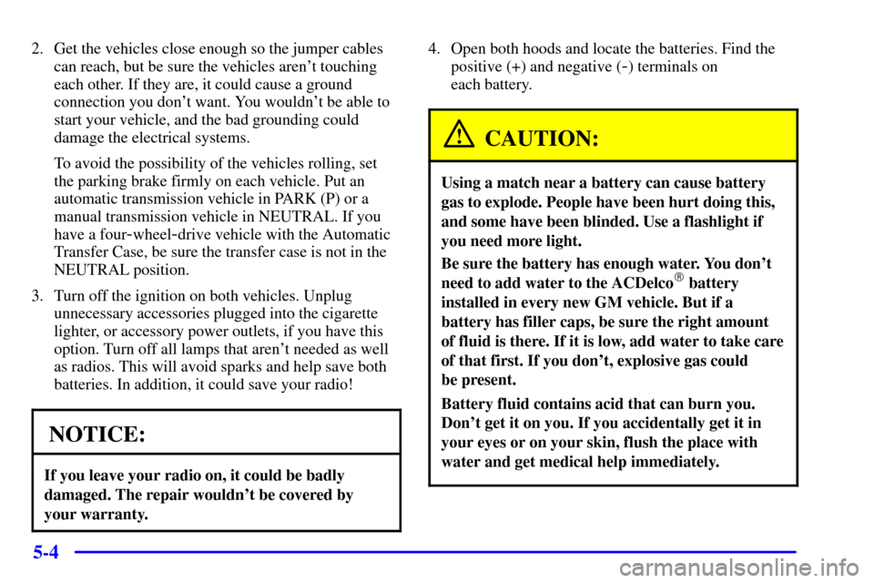 CHEVROLET BLAZER 2000 2.G Owners Manual 5-4
2. Get the vehicles close enough so the jumper cables
can reach, but be sure the vehicles arent touching
each other. If they are, it could cause a ground
connection you dont want. You wouldnt b