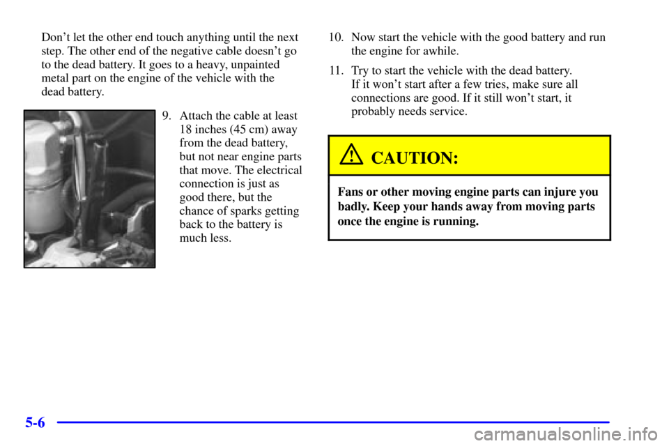 CHEVROLET BLAZER 2000 2.G Owners Manual 5-6
Dont let the other end touch anything until the next
step. The other end of the negative cable doesnt go
to the dead battery. It goes to a heavy, unpainted
metal part on the engine of the vehicl CHEVROLET BLAZER 2000 2.G Owners Manual 5-6
Dont let the other end touch anything until the next
step. The other end of the negative cable doesnt go
to the dead battery. It goes to a heavy, unpainted
metal part on the engine of the vehicl