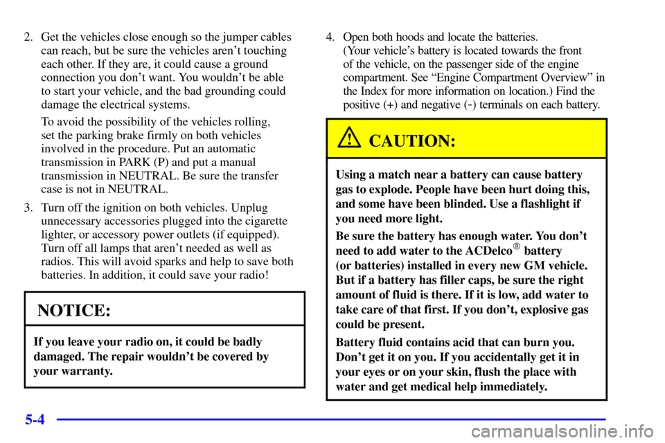 CHEVROLET BLAZER 2001 2.G Owners Manual 5-4
2. Get the vehicles close enough so the jumper cables
can reach, but be sure the vehicles arent touching
each other. If they are, it could cause a ground
connection you dont want. You wouldnt b