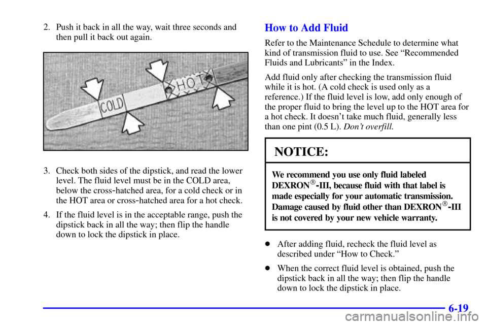 CHEVROLET BLAZER 2001 2.G Owners Manual 6-19
2. Push it back in all the way, wait three seconds and
then pull it back out again.
3. Check both sides of the dipstick, and read the lower
level. The fluid level must be in the COLD area,
below 