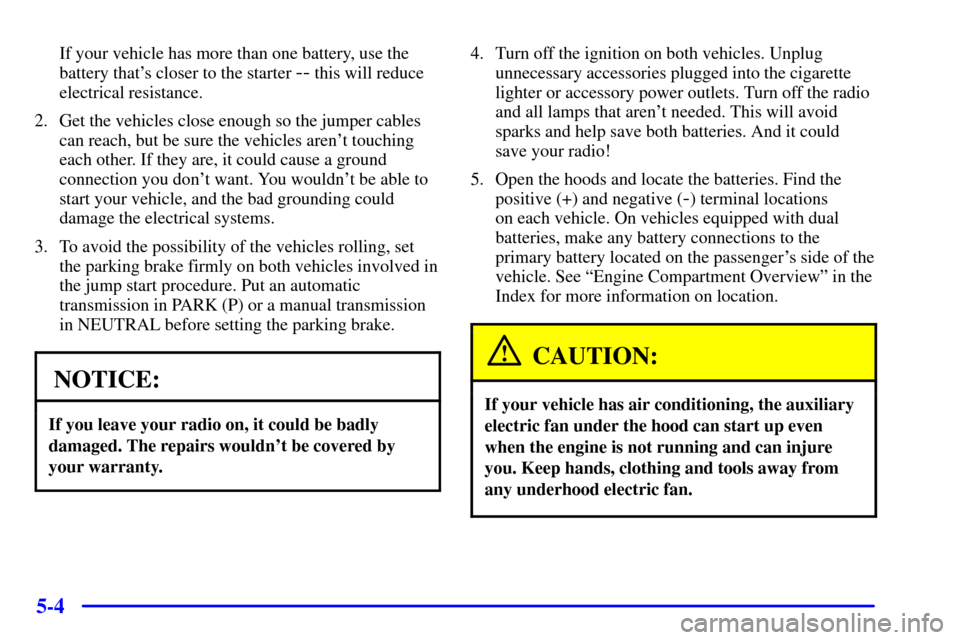 CHEVROLET C3500 HD 2002 4.G Owners Manual 5-4
If your vehicle has more than one battery, use the
battery thats closer to the starter
-- this will reduce
electrical resistance.
2. Get the vehicles close enough so the jumper cables
can reach, CHEVROLET C3500 HD 2002 4.G Owners Manual 5-4
If your vehicle has more than one battery, use the
battery thats closer to the starter
-- this will reduce
electrical resistance.
2. Get the vehicles close enough so the jumper cables
can reach,
