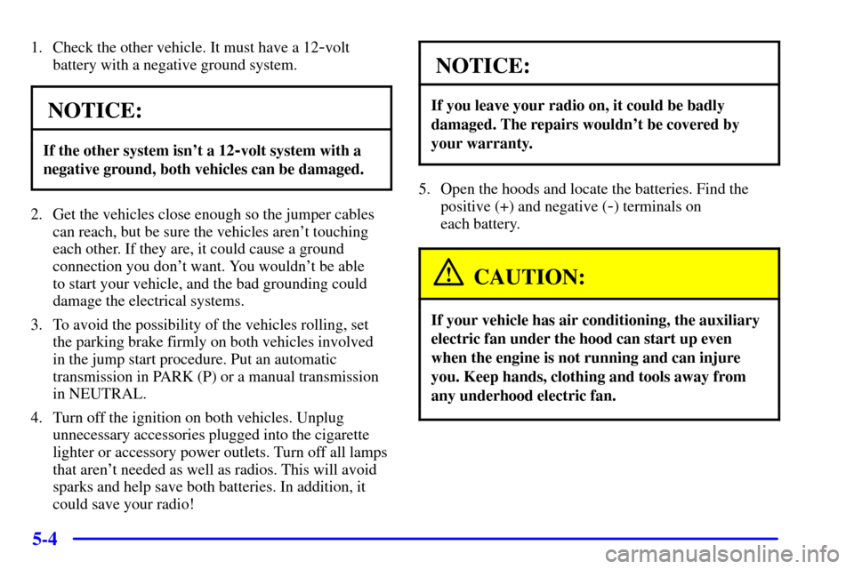 CHEVROLET C3500 HD 2001 4.G Owners Manual 5-4
1. Check the other vehicle. It must have a 12-volt
battery with a negative ground system.
NOTICE:
If the other system isnt a 12-volt system with a
negative ground, both vehicles can be damaged.
2 CHEVROLET C3500 HD 2001 4.G Owners Manual 5-4
1. Check the other vehicle. It must have a 12-volt
battery with a negative ground system.
NOTICE:
If the other system isnt a 12-volt system with a
negative ground, both vehicles can be damaged.
2