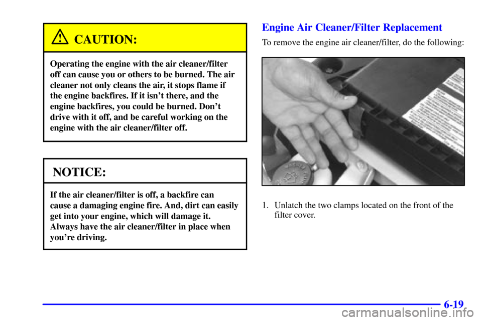 CHEVROLET CAMARO 2002 4.G Owners Manual 6-19
CAUTION:
Operating the engine with the air cleaner/filter
off can cause you or others to be burned. The air
cleaner not only cleans the air, it stops flame if
the engine backfires. If it isnt th