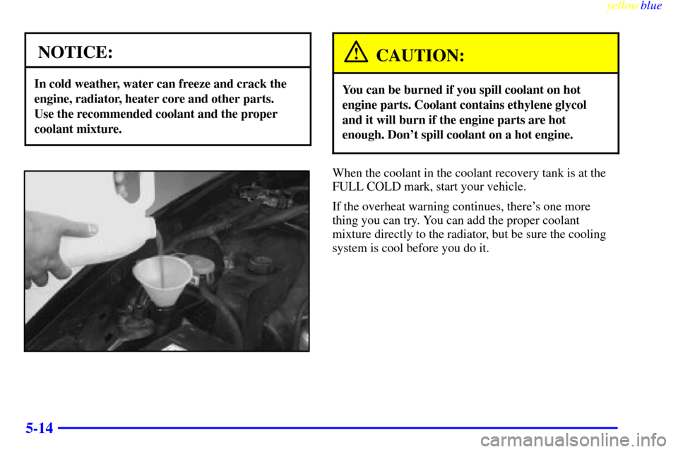 CHEVROLET CAMARO 1999 4.G Owners Manual yellowblue     
5-14
NOTICE:
In cold weather, water can freeze and crack the
engine, radiator, heater core and other parts. 
Use the recommended coolant and the proper
coolant mixture.
CAUTION:
You ca